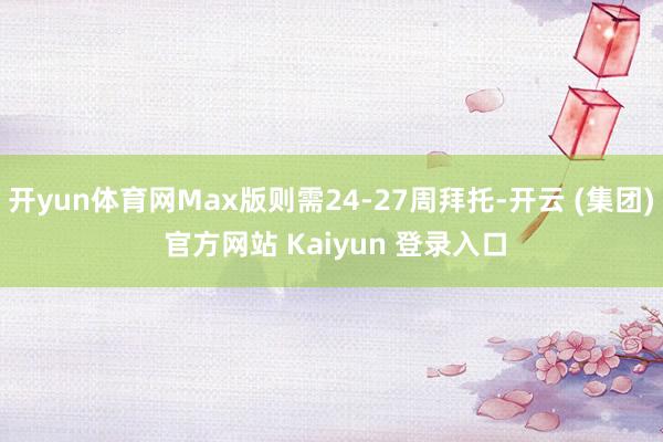开yun体育网Max版则需24-27周拜托-开云 (集团) 官方网站 Kaiyun 登录入口
