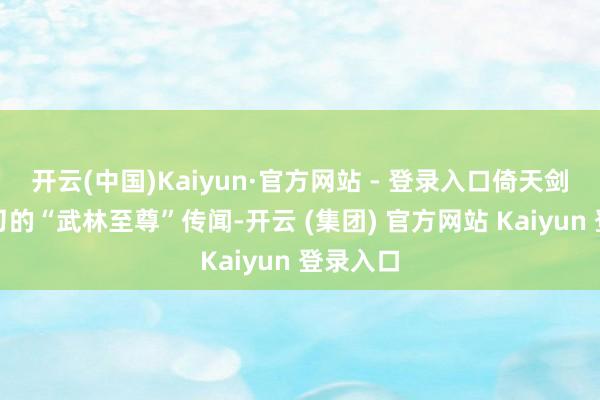 开云(中国)Kaiyun·官方网站 - 登录入口倚天剑与屠龙刀的“武林至尊”传闻-开云 (集团) 官方网站 Kaiyun 登录入口