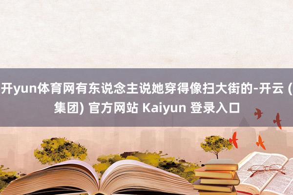 开yun体育网有东说念主说她穿得像扫大街的-开云 (集团) 官方网站 Kaiyun 登录入口