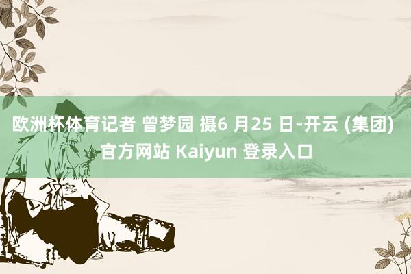 欧洲杯体育记者 曾梦园 摄6 月25 日-开云 (集团) 官方网站 Kaiyun 登录入口