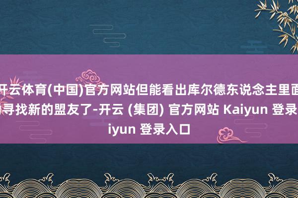 开云体育(中国)官方网站但能看出库尔德东说念主里面开动寻找新的盟友了-开云 (集团) 官方网站 Kaiyun 登录入口