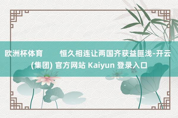 欧洲杯体育        恒久相连让两国齐获益匪浅-开云 (集团) 官方网站 Kaiyun 登录入口
