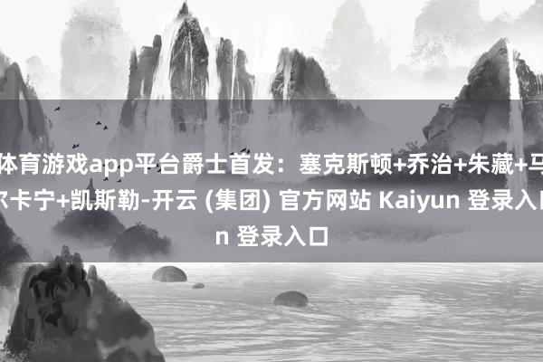 体育游戏app平台爵士首发：塞克斯顿+乔治+朱藏+马尔卡宁+凯斯勒-开云 (集团) 官方网站 Kaiyun 登录入口