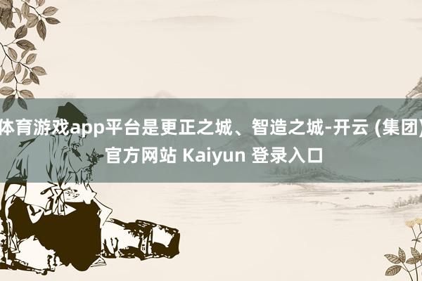 体育游戏app平台是更正之城、智造之城-开云 (集团) 官方网站 Kaiyun 登录入口