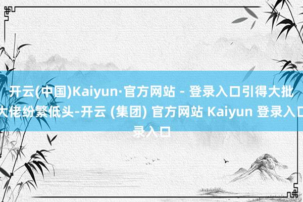开云(中国)Kaiyun·官方网站 - 登录入口引得大批大佬纷繁低头-开云 (集团) 官方网站 Kaiyun 登录入口