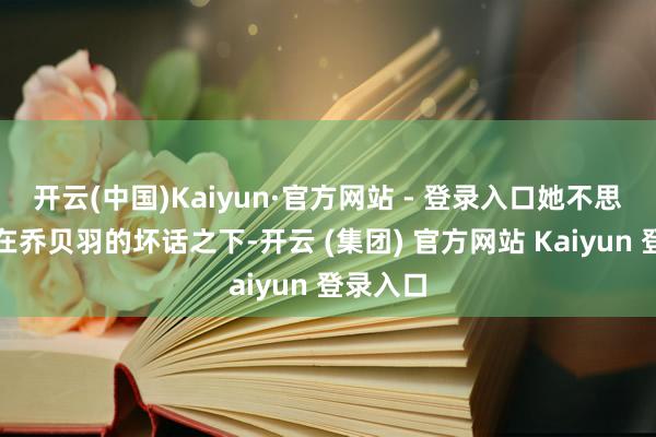 开云(中国)Kaiyun·官方网站 - 登录入口她不思再生存在乔贝羽的坏话之下-开云 (集团) 官方网站 Kaiyun 登录入口