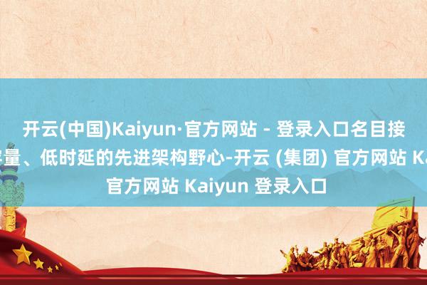 开云(中国)Kaiyun·官方网站 - 登录入口名目接受超高速、大容量、低时延的先进架构野心-开云 (集团) 官方网站 Kaiyun 登录入口