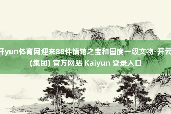 开yun体育网迎来88件镇馆之宝和国度一级文物-开云 (集团) 官方网站 Kaiyun 登录入口