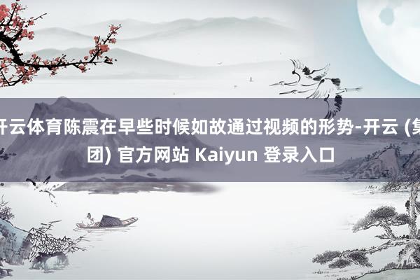 开云体育陈震在早些时候如故通过视频的形势-开云 (集团) 官方网站 Kaiyun 登录入口