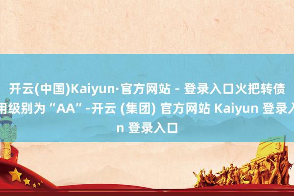 开云(中国)Kaiyun·官方网站 - 登录入口火把转债信用级别为“AA”-开云 (集团) 官方网站 Kaiyun 登录入口