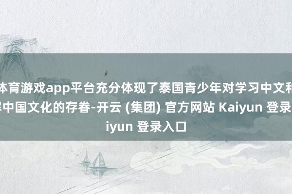 体育游戏app平台充分体现了泰国青少年对学习中文和了解中国文化的存眷-开云 (集团) 官方网站 Kaiyun 登录入口
