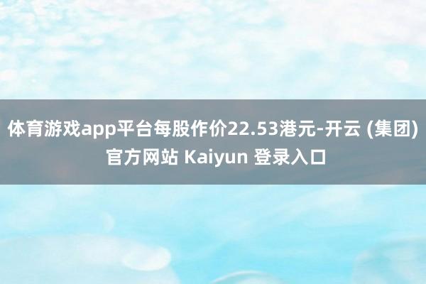 体育游戏app平台每股作价22.53港元-开云 (集团) 官方网站 Kaiyun 登录入口
