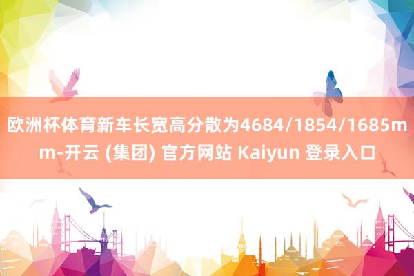 欧洲杯体育新车长宽高分散为4684/1854/1685mm-开云 (集团) 官方网站 Kaiyun 登录入口