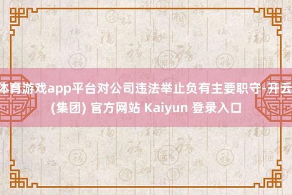 体育游戏app平台对公司违法举止负有主要职守-开云 (集团) 官方网站 Kaiyun 登录入口