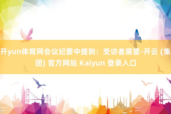 开yun体育网会议纪要中提到：受访者展望-开云 (集团) 官方网站 Kaiyun 登录入口