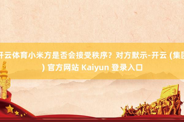 开云体育小米方是否会接受秩序？对方默示-开云 (集团) 官方网站 Kaiyun 登录入口