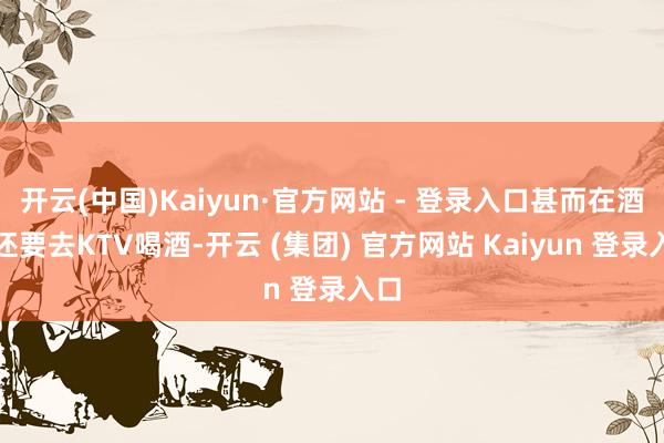 开云(中国)Kaiyun·官方网站 - 登录入口甚而在酒后还要去KTV喝酒-开云 (集团) 官方网站 Kaiyun 登录入口