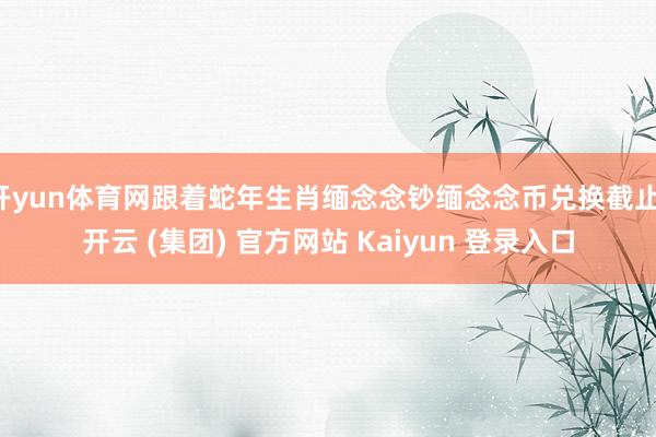 开yun体育网跟着蛇年生肖缅念念钞缅念念币兑换截止-开云 (集团) 官方网站 Kaiyun 登录入口