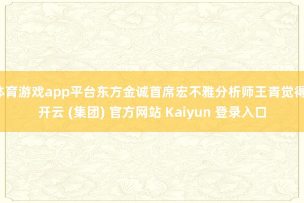 体育游戏app平台东方金诚首席宏不雅分析师王青觉得-开云 (集团) 官方网站 Kaiyun 登录入口