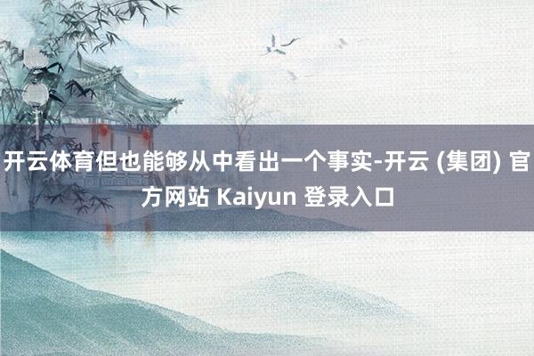 开云体育但也能够从中看出一个事实-开云 (集团) 官方网站 Kaiyun 登录入口