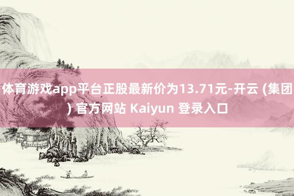 体育游戏app平台正股最新价为13.71元-开云 (集团) 官方网站 Kaiyun 登录入口