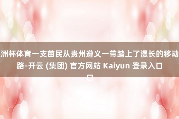 欧洲杯体育一支苗民从贵州遵义一带踏上了漫长的移动之路-开云 (集团) 官方网站 Kaiyun 登录入口