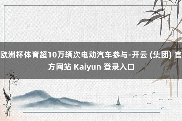 欧洲杯体育超10万辆次电动汽车参与-开云 (集团) 官方网站 Kaiyun 登录入口