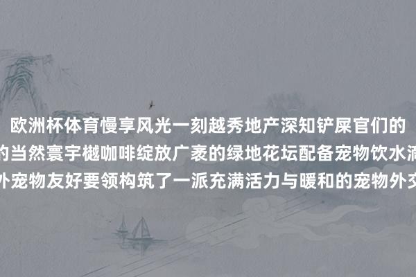 欧洲杯体育慢享风光一刻越秀地产深知铲屎官们的需求全心打造属于萌宠的当然寰宇樾咖啡绽放广袤的绿地花坛配备宠物饮水滴、便便袋自助站等户外宠物友好要领构筑了一派充满活力与暖和的宠物外交寰宇除了提供平方的宠物友好要领樾咖啡还悉力于营造愈加丰富的宠物外交体验不如期举办宠物约聚和看成让业主与萌宠享受独到宠物友好时光的同期促进特定社群聚落和酿成感受亲密友爱的氛围留住强烈的非常回忆在打造宠物友好社区的路上越秀地产