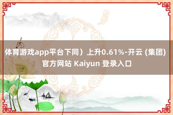 体育游戏app平台下同）上升0.61%-开云 (集团) 官方网站 Kaiyun 登录入口