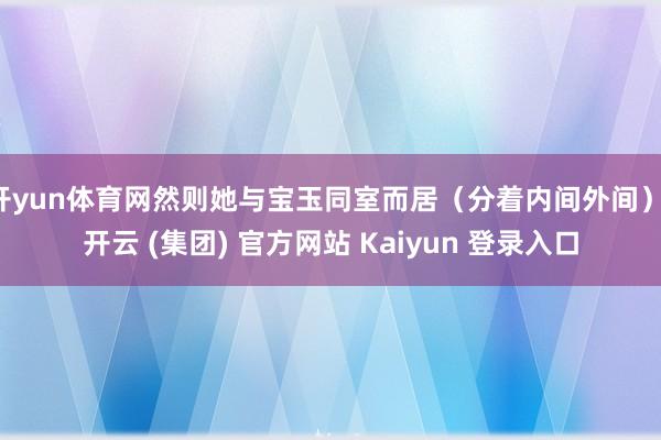 开yun体育网然则她与宝玉同室而居（分着内间外间）-开云 (集团) 官方网站 Kaiyun 登录入口