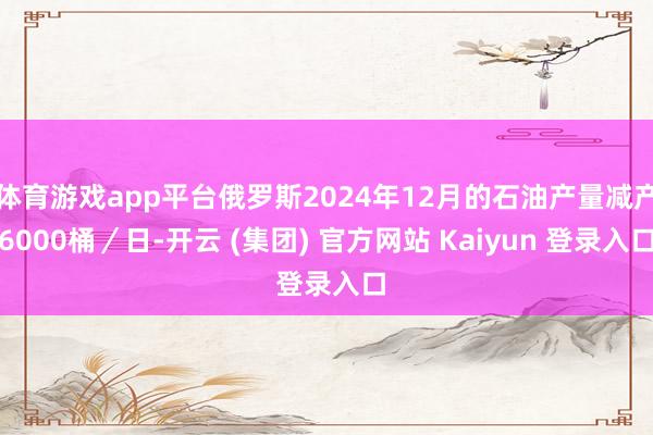 体育游戏app平台俄罗斯2024年12月的石油产量减产6000桶／日-开云 (集团) 官方网站 Kaiyun 登录入口