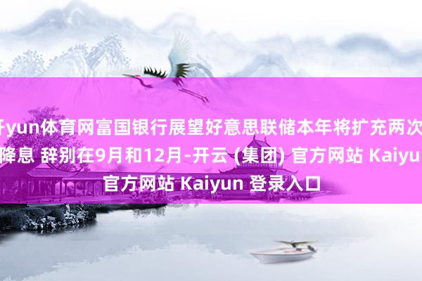 开yun体育网富国银行展望好意思联储本年将扩充两次25个基点的降息 辞别在9月和12月-开云 (集团) 官方网站 Kaiyun 登录入口