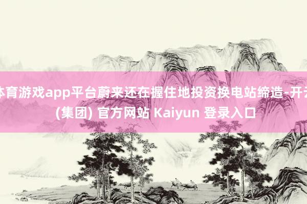 体育游戏app平台蔚来还在握住地投资换电站缔造-开云 (集团) 官方网站 Kaiyun 登录入口