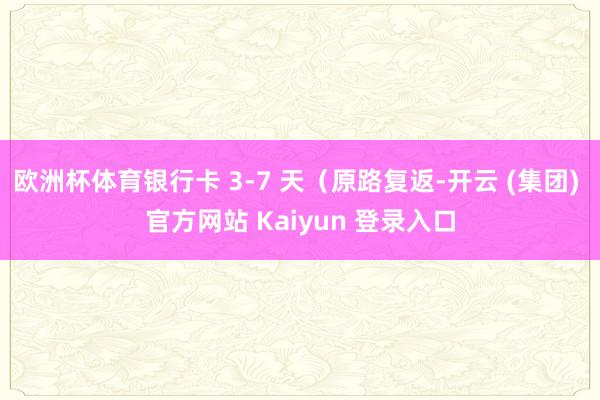 欧洲杯体育银行卡 3-7 天（原路复返-开云 (集团) 官方网站 Kaiyun 登录入口