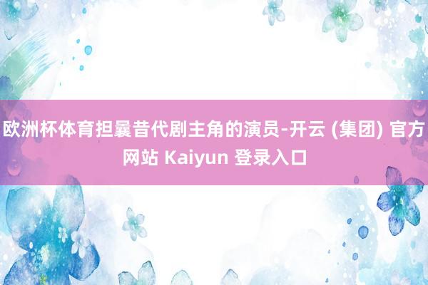 欧洲杯体育担曩昔代剧主角的演员-开云 (集团) 官方网站 Kaiyun 登录入口