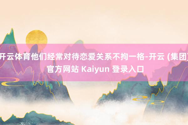开云体育他们经常对待恋爱关系不拘一格-开云 (集团) 官方网站 Kaiyun 登录入口