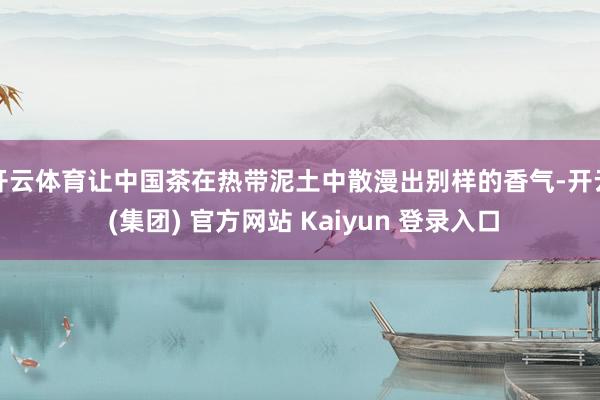 开云体育让中国茶在热带泥土中散漫出别样的香气-开云 (集团) 官方网站 Kaiyun 登录入口