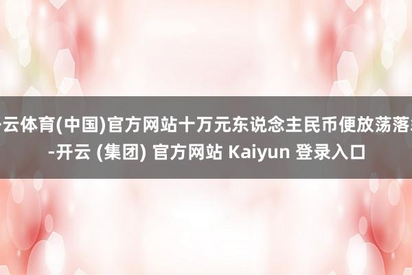 开云体育(中国)官方网站十万元东说念主民币便放荡落袋-开云 (集团) 官方网站 Kaiyun 登录入口