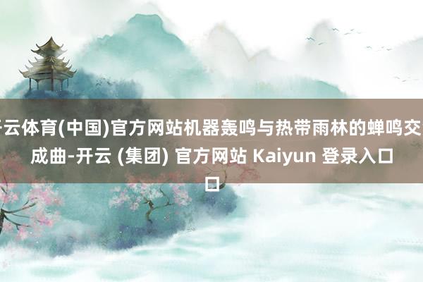开云体育(中国)官方网站机器轰鸣与热带雨林的蝉鸣交汇成曲-开云 (集团) 官方网站 Kaiyun 登录入口