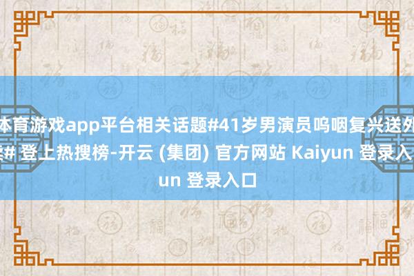 体育游戏app平台相关话题#41岁男演员呜咽复兴送外卖# 登上热搜榜-开云 (集团) 官方网站 Kaiyun 登录入口