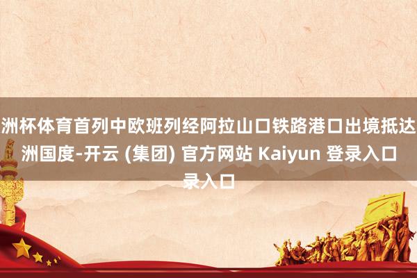 欧洲杯体育首列中欧班列经阿拉山口铁路港口出境抵达欧洲国度-开云 (集团) 官方网站 Kaiyun 登录入口