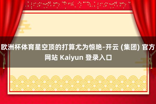 欧洲杯体育星空顶的打算尤为惊艳-开云 (集团) 官方网站 Kaiyun 登录入口