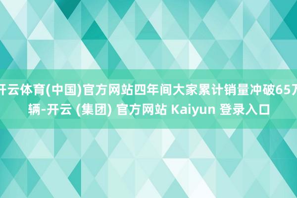 开云体育(中国)官方网站四年间大家累计销量冲破65万辆-开云 (集团) 官方网站 Kaiyun 登录入口