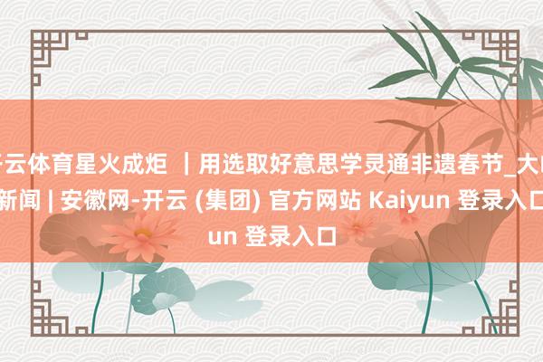 开云体育星火成炬 |用选取好意思学灵通非遗春节_大皖新闻 | 安徽网-开云 (集团) 官方网站 Kaiyun 登录入口