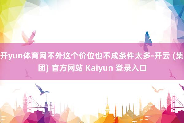 开yun体育网不外这个价位也不成条件太多-开云 (集团) 官方网站 Kaiyun 登录入口