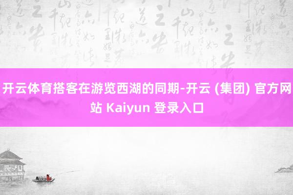 开云体育搭客在游览西湖的同期-开云 (集团) 官方网站 Kaiyun 登录入口