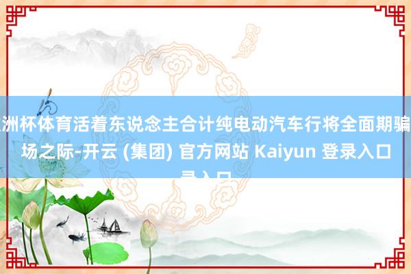 欧洲杯体育活着东说念主合计纯电动汽车行将全面期骗商场之际-开云 (集团) 官方网站 Kaiyun 登录入口