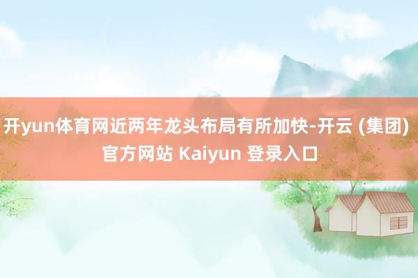 开yun体育网近两年龙头布局有所加快-开云 (集团) 官方网站 Kaiyun 登录入口