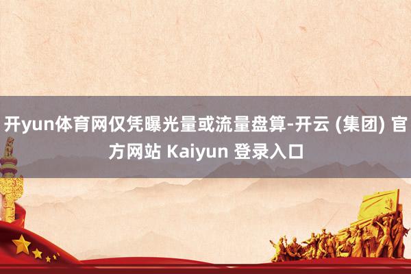 开yun体育网仅凭曝光量或流量盘算-开云 (集团) 官方网站 Kaiyun 登录入口
