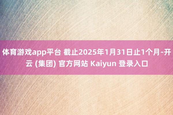 体育游戏app平台 截止2025年1月31日止1个月-开云 (集团) 官方网站 Kaiyun 登录入口